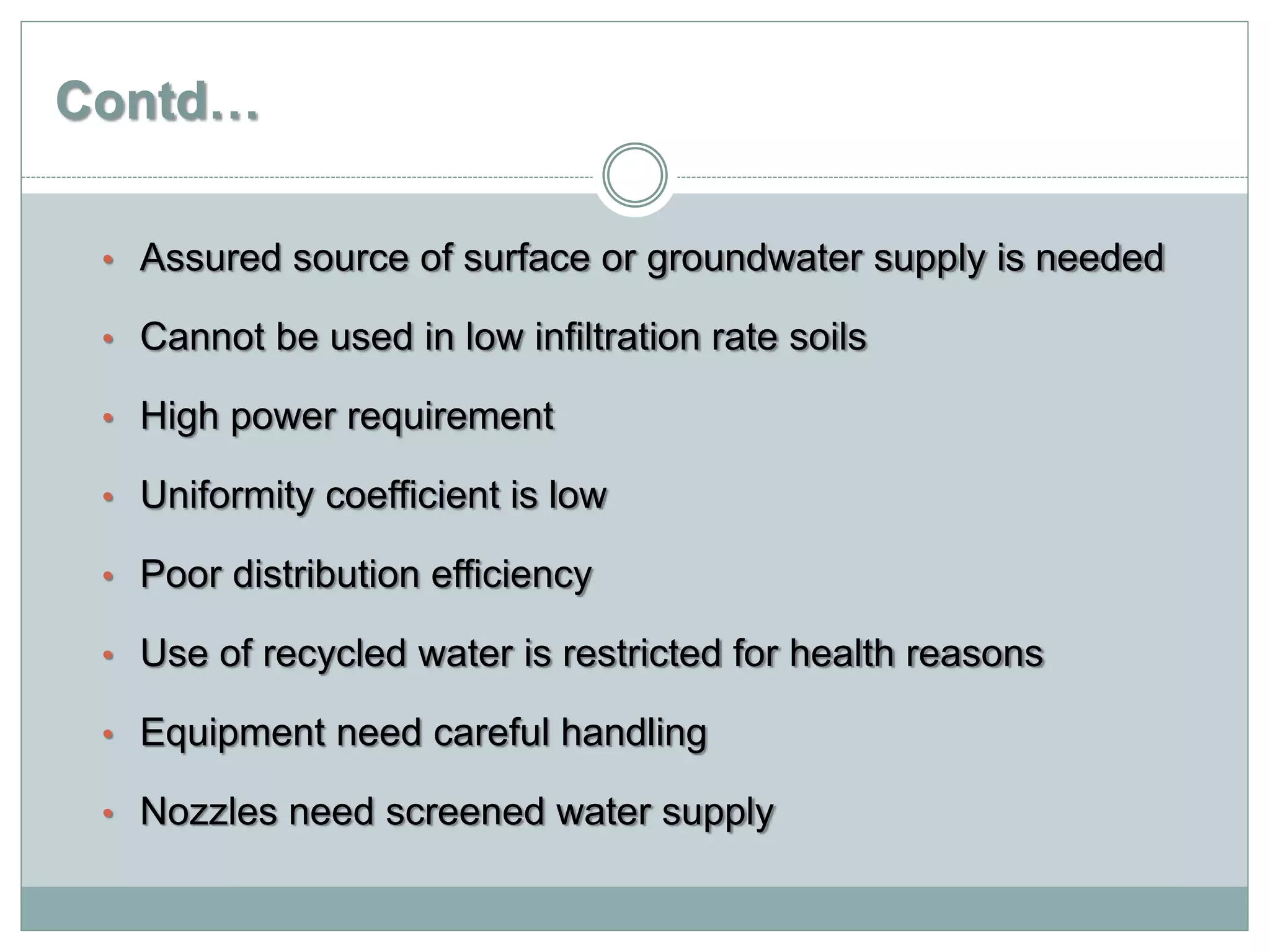 Contd…
• Assured source of surface or groundwater supply is needed
• Cannot be used in low infiltration rate soils
• High power requirement
• Uniformity coefficient is low
• Poor distribution efficiency
• Use of recycled water is restricted for health reasons
• Equipment need careful handling
• Nozzles need screened water supply
 