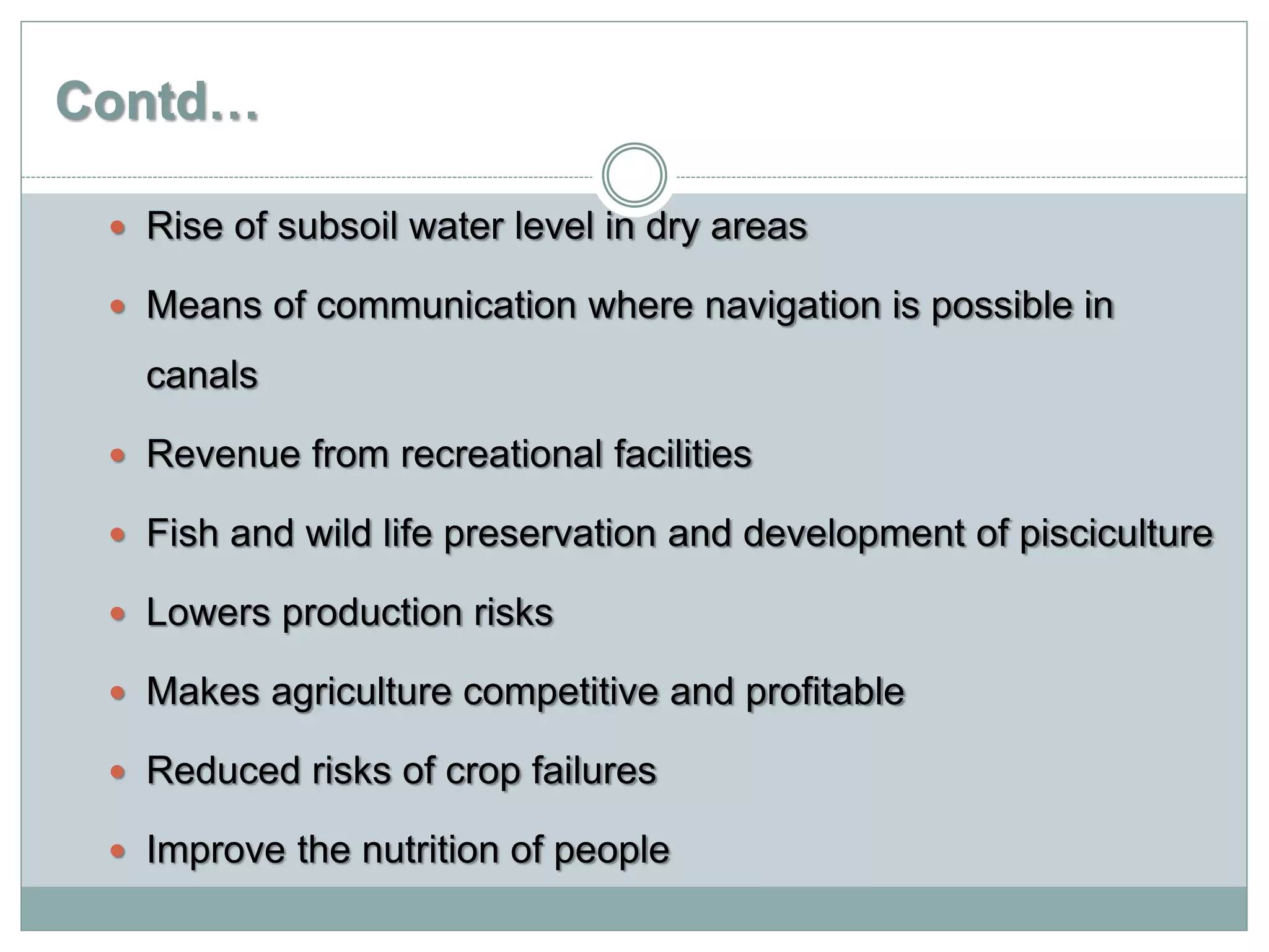 Contd…
 Rise of subsoil water level in dry areas
 Means of communication where navigation is possible in
canals
 Revenue from recreational facilities
 Fish and wild life preservation and development of pisciculture
 Lowers production risks
 Makes agriculture competitive and profitable
 Reduced risks of crop failures
 Improve the nutrition of people
 