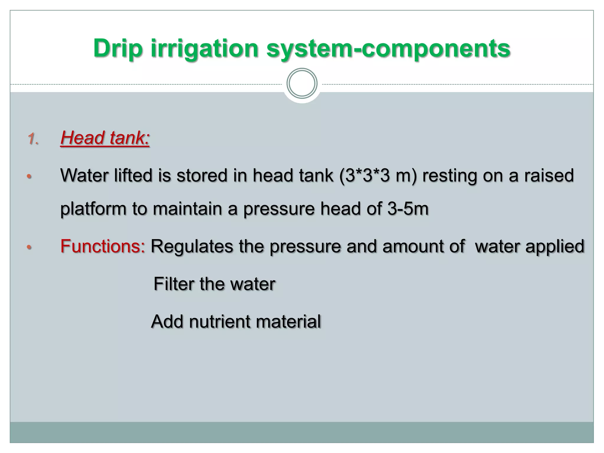Drip irrigation system-components
1. Head tank:
• Water lifted is stored in head tank (3*3*3 m) resting on a raised
platform to maintain a pressure head of 3-5m
• Functions: Regulates the pressure and amount of water applied
Filter the water
Add nutrient material
 