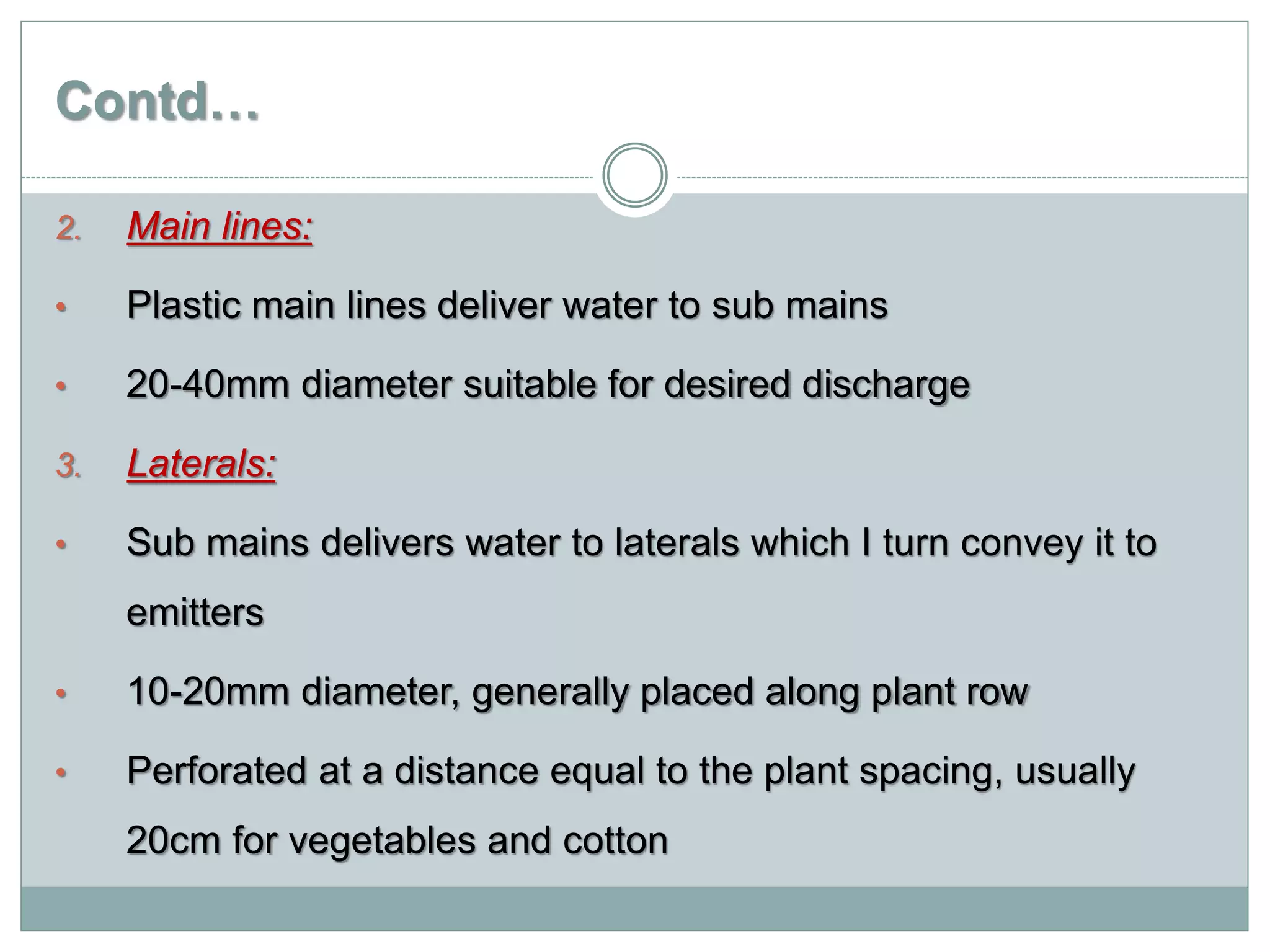 Contd…
2. Main lines:
• Plastic main lines deliver water to sub mains
• 20-40mm diameter suitable for desired discharge
3. Laterals:
• Sub mains delivers water to laterals which I turn convey it to
emitters
• 10-20mm diameter, generally placed along plant row
• Perforated at a distance equal to the plant spacing, usually
20cm for vegetables and cotton
 