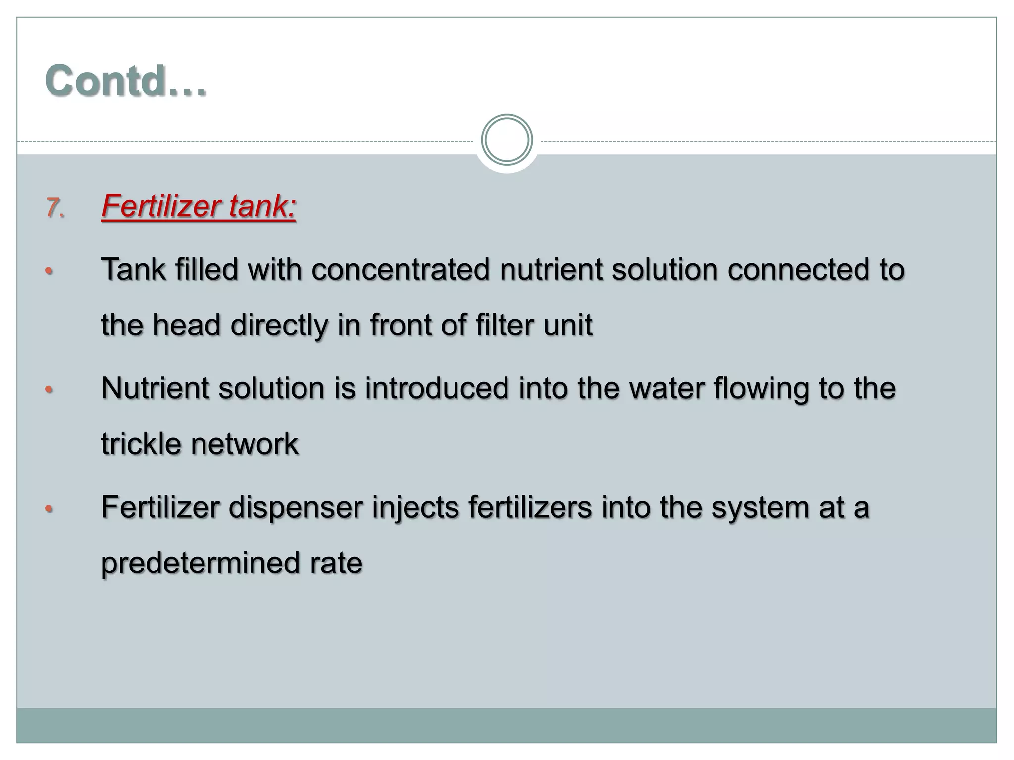 Contd…
7. Fertilizer tank:
• Tank filled with concentrated nutrient solution connected to
the head directly in front of filter unit
• Nutrient solution is introduced into the water flowing to the
trickle network
• Fertilizer dispenser injects fertilizers into the system at a
predetermined rate
 