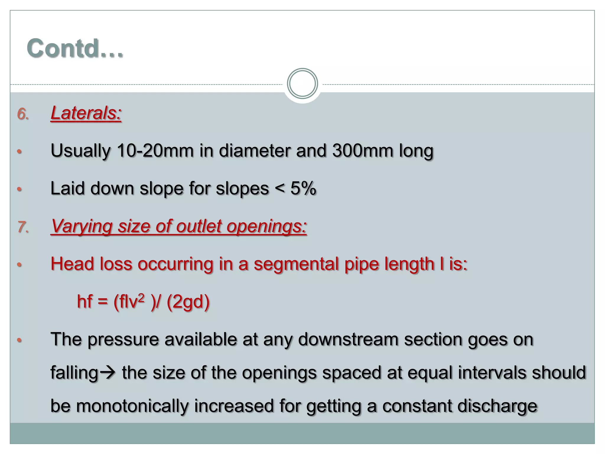 Contd…
6. Laterals:
• Usually 10-20mm in diameter and 300mm long
• Laid down slope for slopes < 5%
7. Varying size of outlet openings:
• Head loss occurring in a segmental pipe length l is:
hf = (flv2 )/ (2gd)
• The pressure available at any downstream section goes on
falling the size of the openings spaced at equal intervals should
be monotonically increased for getting a constant discharge
 