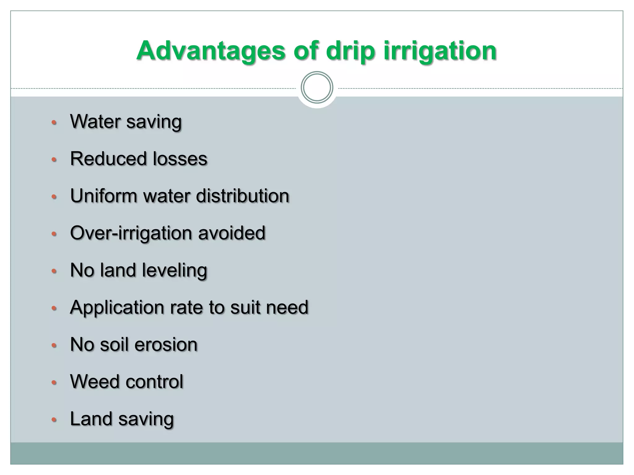 Advantages of drip irrigation
• Water saving
• Reduced losses
• Uniform water distribution
• Over-irrigation avoided
• No land leveling
• Application rate to suit need
• No soil erosion
• Weed control
• Land saving
 