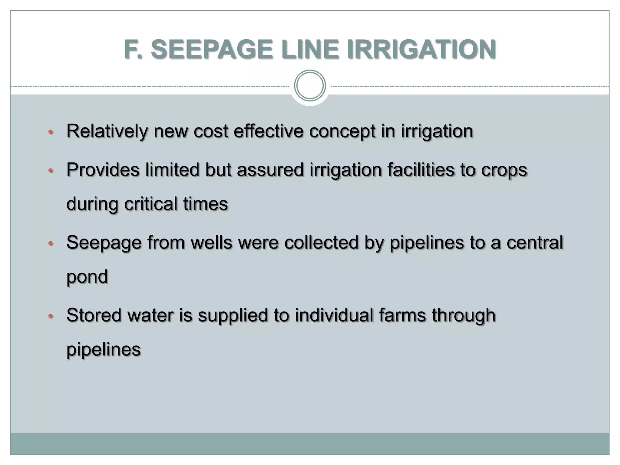F. SEEPAGE LINE IRRIGATION
• Relatively new cost effective concept in irrigation
• Provides limited but assured irrigation facilities to crops
during critical times
• Seepage from wells were collected by pipelines to a central
pond
• Stored water is supplied to individual farms through
pipelines
 