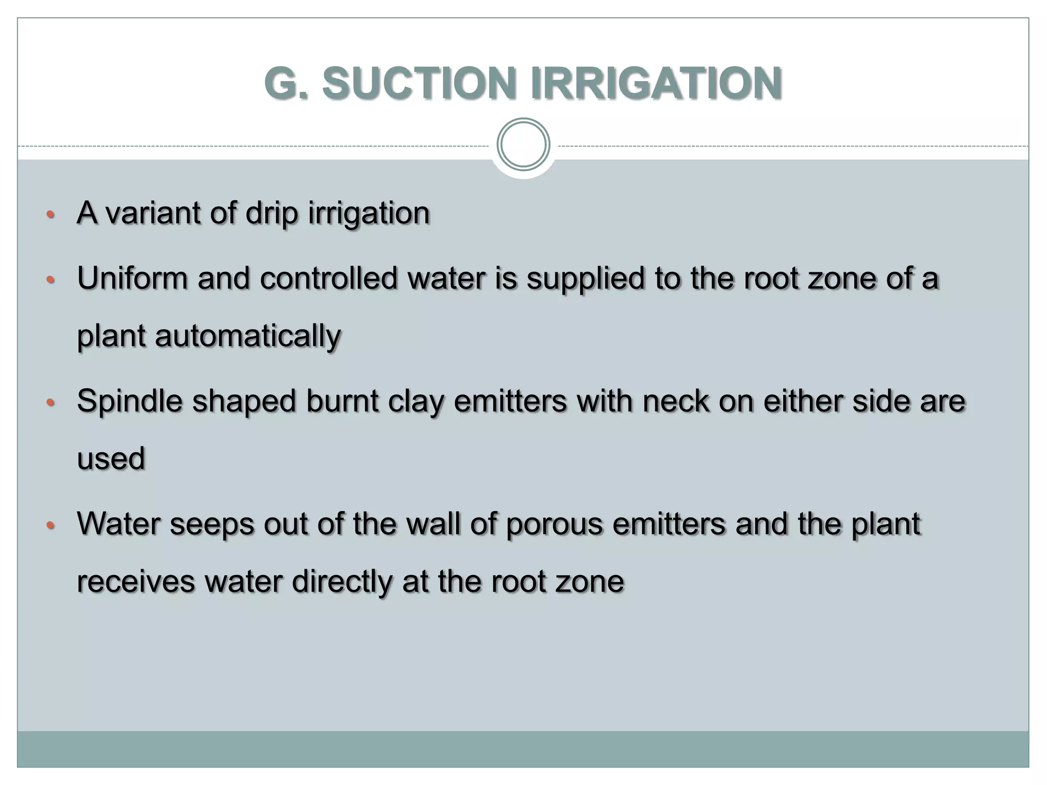 G. SUCTION IRRIGATION
• A variant of drip irrigation
• Uniform and controlled water is supplied to the root zone of a
plant automatically
• Spindle shaped burnt clay emitters with neck on either side are
used
• Water seeps out of the wall of porous emitters and the plant
receives water directly at the root zone
 