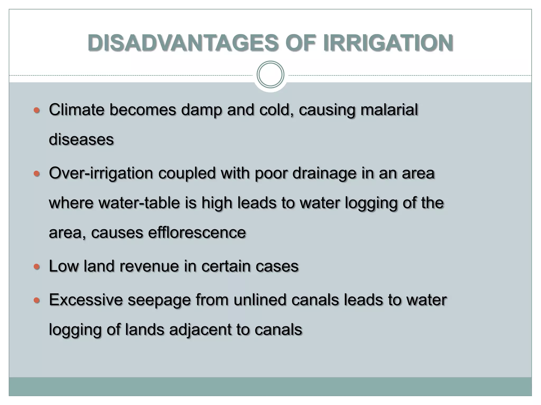 DISADVANTAGES OF IRRIGATION
 Climate becomes damp and cold, causing malarial
diseases
 Over-irrigation coupled with poor drainage in an area
where water-table is high leads to water logging of the
area, causes efflorescence
 Low land revenue in certain cases
 Excessive seepage from unlined canals leads to water
logging of lands adjacent to canals
 