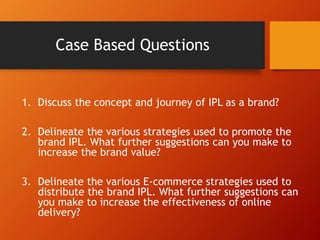 Case Based Questions
1. Discuss the concept and journey of IPL as a brand?
2. Delineate the various strategies used to promote the
brand IPL. What further suggestions can you make to
increase the brand value?
3. Delineate the various E-commerce strategies used to
distribute the brand IPL. What further suggestions can
you make to increase the effectiveness of online
delivery?
 