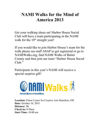NAMI Walks for the Mind of
America 2013
Get your walking shoes on! Harbor House Social
Club will have a team participating in the NAMI
walk for the 10th
straight year!
If you would like to join Harbor House’s team for the
walk please see staff ASAP to get registered or go to
NAMIWalks.org, find NAMI Walks of Butler
County and then join our team “Harbor House Social
Club.”
Participants in this year’s NAMI will receive a
special surprise gift!
Location: Fitton Center for Creative Arts Hamilton, OH
Date: October 10, 2015
Distance: 5K
Check-in: 8:30am
Start Time: 10:00 am
 