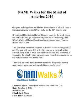 NAMI Walks for the Mind of
America 2016
Get your walking shoes on! Harbor House Social Club will have a
team participating in the NAMI walk for the 12th
straight year!
If you would like to join Harbor House’s team for the walk please
see staff ASAP to get registered or go to NAMIWalks.org, find
NAMI Walks of Butler County and then join our team “Harbor
House Social Club.”
This year team members can meet at Harbor House starting at 9:00
am. The van will leave HH at 9:15 to go over to the walk at the
Fitton Center. UTS is NOT available for use this day. However, if
you get to the club by other means we can provide transportation to
the walk and then back to the club.
There will be some perks for team members this year! So make
sure you get registered and attend this wonderful event!
Location: Fitton Center for Creative Arts Hamilton, OH
Date: October 8, 2016
Distance: 5K
Check-in: 8:30am
Start Time: 10:00 am
 