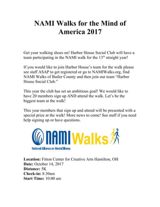 NAMI Walks for the Mind of
America 2017
Get your walking shoes on! Harbor House Social Club will have a
team participating in the NAMI walk for the 13th
straight year!
If you would like to join Harbor House’s team for the walk please
see staff ASAP to get registered or go to NAMIWalks.org, find
NAMI Walks of Butler County and then join our team “Harbor
House Social Club.”
This year the club has set an ambitious goal! We would like to
have 20 members sign up AND attend the walk. Let’s be the
biggest team at the walk!
This year members that sign up and attend will be presented with a
special prize at the walk! More news to come! See staff if you need
help signing up or have questions.
Location: Fitton Center for Creative Arts Hamilton, OH
Date: October 14, 2017
Distance: 5K
Check-in: 8:30am
Start Time: 10:00 am
 