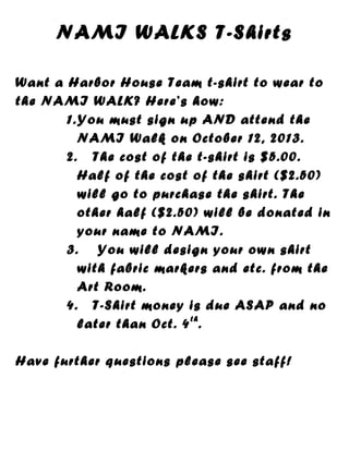 NAMI WALKS T-Shirts
Want a Harbor House Team t-shirt to wear to
the NAMI WALK? Here’s how:
1.You must sign up AND attend the
NAMI Walk on October 12, 2013.
2. The cost of the t-shirt is $5.00.
Half of the cost of the shirt ($2.50)
will go to purchase the shirt. The
other half ($2.50) will be donated in
your name to NAMI.
3. You will design your own shirt
with fabric markers and etc. from the
Art Room.
4. T-Shirt money is due ASAP and no
later than Oct. 4th
.
Have further questions please see staff!
 