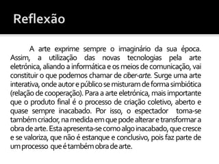 A arte exprime sempre o imaginário da sua época.
Assim, a utilização das novas tecnologias pela arte
eletrónica, aliando a informática e os meios de comunicação, vai
constituir o que podemos chamar de ciber-arte. Surge uma arte
interativa, onde autor e público se misturam de forma simbiótica
(relação de cooperação). Para a arte eletrónica, mais importante
que o produto final é o processo de criação coletivo, aberto e
quase sempre inacabado. Por isso, o espectador torna-se
também criador, na medida em que pode alterar e transformar a
obra de arte. Esta apresenta-se como algo inacabado, que cresce
e se valoriza, que não é estanque e conclusivo, pois faz parte de
umprocesso queétambémobradearte.
 