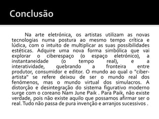 Na arte eletrónica, os artistas utilizam as novas
tecnologias numa postura ao mesmo tempo crítica e
lúdica, com o intuito de multiplicar as suas possibilidades
estéticas. Adquire uma nova forma simbólica que vai
explorar o ciberespaço (o espaço eletrónico), a
instantaneidade       (o      tempo       real),     e      a
interatividade,    quebrando       a      fronteira    entre
produtor, consumidor e editor. O mundo ao qual o "ciber-
artista" se refere deixou de ser o mundo real dos
fenómenos, mas o mundo virtual dos simulacros. A
distorção e desintegração do sistema figurativo moderno
surge com o coreano Nam June Paik . Para Paik, não existe
verdade, pois não existe aquilo que possamos afirmar ser o
real. Tudo não passa de pura invenção e arranjos sucessivos .
 