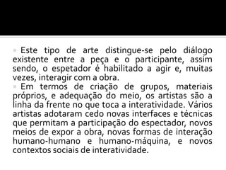   Este tipo de arte distingue-se pelo diálogo
existente entre a peça e o participante, assim
sendo, o espetador é habilitado a agir e, muitas
vezes, interagir com a obra.
 Em termos de criação de grupos, materiais
próprios, e adequação do meio, os artistas são a
linha da frente no que toca a interatividade. Vários
artistas adotaram cedo novas interfaces e técnicas
que permitam a participação do espectador, novos
meios de expor a obra, novas formas de interação
humano-humano e humano-máquina, e novos
contextos sociais de interatividade.
 