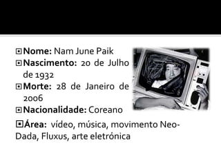  Nome: Nam June Paik
 Nascimento:   20 de Julho
  de 1932
 Morte: 28 de Janeiro de
  2006
 Nacionalidade: Coreano
Área: vídeo, música, movimento Neo-
Dada, Fluxus, arte eletrónica
 