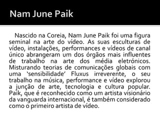Nascido na Coreia, Nam June Paik foi uma figura
seminal na arte do vídeo. As suas esculturas de
vídeo, instalações, performances e vídeos de canal
único abrangeram um dos órgãos mais influentes
de trabalho na arte dos média eletrónicos.
Misturando teorias de comunicações globais com
uma ‘sensibilidade’ Fluxus irreverente, o seu
trabalho na música, performance e vídeo explorou
a junção de arte, tecnologia e cultura popular.
Paik, que é reconhecido como um artista visionário
da vanguarda internacional, é também considerado
como o primeiro artista de vídeo.
 