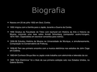 Biografia
✤

Nasceu em 20 de julho 1932 em Seul, Coréia.!

!
✤

1950 imigrou com a família para o Japão, durante a Guerra da Coréia.!

!
✤

1956 Gradua da Faculdade de Tókio com bacharel em História da Arte e Historia da
Musica, incluindo uma tese sobre Arnold Schonberg (compositor austro-húngaro,
1874-1951. Especialista em escrever concertos para violino).!

!
✤

1956-58 Estudou História da Musica na Universidade de Munique, e simultaneamente,
Composição no Conservatório de Freiburg.!

!
✤

1958-63 Tem seu primeiro encontro com a musica eletrônica nos estúdios de John Cage
em Colônia.!

!
✤

1963-64 Conhece Shuya Abe no Japão onde trabalha com eletroímãs e televisão da cor.!

!
✤

1965 “Arte Eletrônica” foi o titulo de sua primeira exibição solo nos Estados Unidos, na
Galeria Bonino.

 