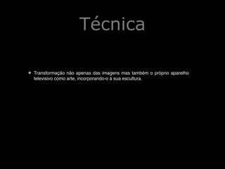 Técnica
!
✤

Transformação não apenas das imagens mas também o próprio aparelho
televisivo como arte, incorporando-o à sua escultura.!

!
!

 