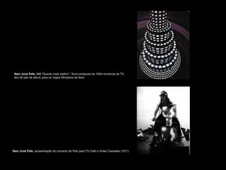 Nam June Paik, 988 “Quanto mais melhor”. Torre composta de 1003 monitores de TV, !
tem 60 pés de altura, para os Jogos Olímpicos de Seul.

Nam June Paik, apresentação do concerto de Paik para TV Cello e Vídeo Cassetes (1971)

 