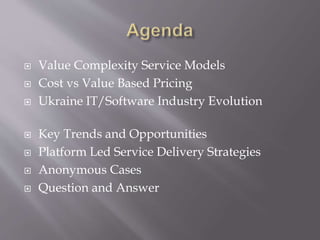  Value Complexity Service Models
 Cost vs Value Based Pricing
 Ukraine IT/Software Industry Evolution
 Key Trends and Opportunities
 Platform Led Service Delivery Strategies
 Anonymous Cases
 Question and Answer
 