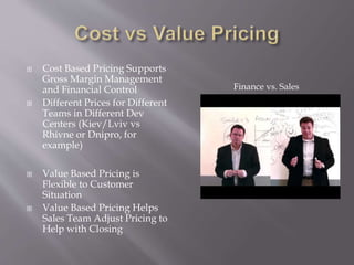  Cost Based Pricing Supports
Gross Margin Management
and Financial Control
 Different Prices for Different
Teams in Different Dev
Centers (Kiev/Lviv vs
Rhivne or Dnipro, for
example)
 Value Based Pricing is
Flexible to Customer
Situation
 Value Based Pricing Helps
Sales Team Adjust Pricing to
Help with Closing
Finance vs. Sales
 