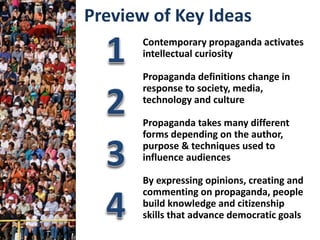 Contemporary propaganda activates
intellectual curiosity
Propaganda definitions change in
response to society, media,
technology and culture
Propaganda takes many different
forms depending on the author,
purpose & techniques used to
influence audiences
By expressing opinions, creating and
commenting on propaganda, people
build knowledge and citizenship
skills that advance democratic goals
Preview of Key Ideas
 