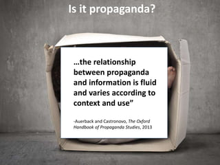…the relationship
between propaganda
and information is fluid
and varies according to
context and use”
-Auerback and Castronovo, The Oxford
Handbook of Propaganda Studies, 2013
Is it propaganda?
 