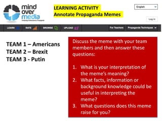 LEARNING ACTIVITY
Annotate Propaganda Memes
TEAM 1 – Americans
TEAM 2 – Brexit
TEAM 3 - Putin
Discuss the meme with your team
members and then answer these
questions:
1. What is your interpretation of
the meme’s meaning?
2. What facts, information or
background knowledge could be
useful in interpreting the
meme?
3. What questions does this meme
raise for you?
 