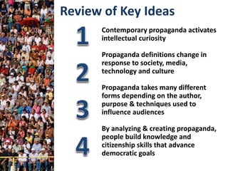 Contemporary propaganda activates
intellectual curiosity
Propaganda definitions change in
response to society, media,
technology and culture
Propaganda takes many different
forms depending on the author,
purpose & techniques used to
influence audiences
By analyzing & creating propaganda,
people build knowledge and
citizenship skills that advance
democratic goals
Review of Key Ideas
 