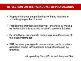  Propaganda gives people feelings of being involved in
something larger than the self
 Propaganda promises a remedy for loneliness by making
us feel emotionally attached to beliefs, opinions & ideas
 By simplifying, propaganda protects us from the chaos of
too much information
 BUT because propaganda cannot deliver on its promises,
alienation can be increased and dissatisfaction can be
amplified
---inspired by Slavoj Zizek and Jacques Ellul
REFLECTION ON THE PARADOXES OF PROPAGANDA
 