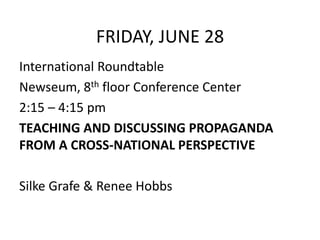 FRIDAY, JUNE 28
International Roundtable
Newseum, 8th floor Conference Center
2:15 – 4:15 pm
TEACHING AND DISCUSSING PROPAGANDA
FROM A CROSS-NATIONAL PERSPECTIVE
Silke Grafe & Renee Hobbs
 