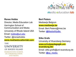 Renee Hobbs
Director, Media Education Lab
Harrington School of
Communication and Media
University of Rhode Island USA
Email: hobbs@uri.edu
Twitter: @reneehobbs
www.mediaeducationlab.com
Bert Pieters
Mediawijs Belgium
www.mediawijs.be
Email: Bert.Pieters@imec.be
Twitter: @MediaWijsBe
Silke Grafe
University of Wuerzberg Germany
www.schulpaedagogik.uni-
wuerzburg.de/
Email: silke.grafe@uni-wuerzburg.de
Twitter: @sg_media
 