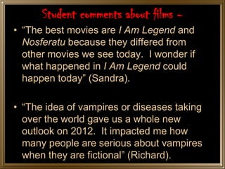 Student comments about films -
• “The best movies are I Am Legend and
  Nosferatu because they differed from
  other movies we see today. I wonder if
  what happened in I Am Legend could
  happen today” (Sandra).

• “The idea of vampires or diseases taking
  over the world gave us a whole new
  outlook on 2012. It impacted me how
  many people are serious about vampires
  when they are fictional” (Richard).
 