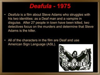 Deafula - 1975
• Deafula is a film about Steve Adams who struggles with
  his two identities: as a Deaf man and a vampire in
  disguise. After 27 people in town have been killed, two
  detectives focus on the murders and determine that Steve
  Adams is the killer.

• All of the characters in the film are Deaf and use
  American Sign Language (ASL).
 
