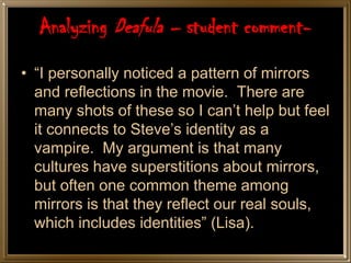 Analyzing Deafula – student comment-
• “I personally noticed a pattern of mirrors
  and reflections in the movie. There are
  many shots of these so I can’t help but feel
  it connects to Steve’s identity as a
  vampire. My argument is that many
  cultures have superstitions about mirrors,
  but often one common theme among
  mirrors is that they reflect our real souls,
  which includes identities” (Lisa).
 