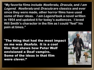 “My favorite films include Nosferatu, Dracula, and I am
Legend. Nosferatu and Dracula are classics and ever
since they were made, other horror films have used
some of their ideas. I am Legend took a novel written
in 1954 and updated it for today’s audiences. I loved
Will Smith’s character in the film as I could “feel” his
pain at times.”



“The thing that had the most impact
on me was Deafula. It is a cool
film that shows how Peter Wolf
envisioned a Deaf vampire.
Some of the ideas in that film
were clever.”
 