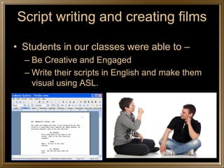 Script writing and creating films

• Students in our classes were able to –
  – Be Creative and Engaged
  – Write their scripts in English and make them
    visual using ASL.
 