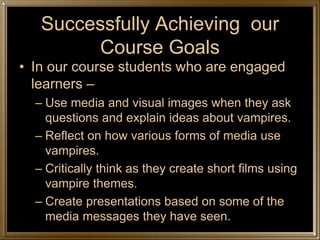Successfully Achieving our
        Course Goals
• In our course students who are engaged
  learners –
  – Use media and visual images when they ask
    questions and explain ideas about vampires.
  – Reflect on how various forms of media use
    vampires.
  – Critically think as they create short films using
    vampire themes.
  – Create presentations based on some of the
    media messages they have seen.
 