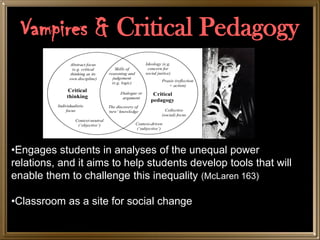 Vampires & Critical Pedagogy

            Vampires & Critical Pedagogy


•Engages students in analyses of the unequal power
relations, and it aims to help students develop tools that will
enable them to challenge this inequality (McLaren 163)

•Classroom as a site for social change
 