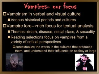Vampires- our focus
Vampirism in verbal and visual culture
  Various historical periods and cultures
Vampire lore-->rich focus for textual analysis
  Themes--death, disease, social class, & sexuality
  Reading selections focus on vampires from a
   variety of critical perspectives
     contextualize the works in the cultures that produced
      them, and understand their influence on society at large
 