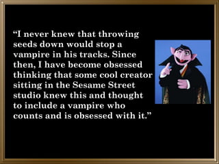 “I never knew that throwing
seeds down would stop a
vampire in his tracks. Since
then, I have become obsessed
thinking that some cool creator
sitting in the Sesame Street
studio knew this and thought
to include a vampire who
counts and is obsessed with it.”
 