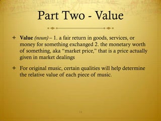 Part Two - Value
 Value (noun) – 1. a fair return in goods, services, or
  money for something exchanged 2. the monetary worth
  of something, aka “market price,” that is a price actually
  given in market dealings

 For original music, certain qualities will help determine
  the relative value of each piece of music.




                             14
 