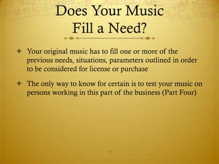 Does Your Music
              Fill a Need?
 Your original music has to fill one or more of the
  previous needs, situations, parameters outlined in order
  to be considered for license or purchase

 The only way to know for certain is to test your music on
  persons working in this part of the business (Part Four)




                             16
 