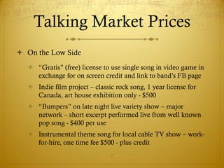 Talking Market Prices
 On the Low Side
   “Gratis” (free) license to use single song in video game in
    exchange for on screen credit and link to band’s FB page
   Indie film project – classic rock song, 1 year license for
    Canada, art house exhibition only - $500
   “Bumpers” on late night live variety show – major
    network – short excerpt performed live from well known
    pop song - $400 per use
   Instrumental theme song for local cable TV show – work-
    for-hire, one time fee $500 - plus credit
                               17
 