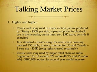 Talking Market Prices
 Higher and higher:
    Classic rock song used in major motion picture produced
     by Disney - $50K per side; separate option for playback
     use in theme parks, cruise lines, etc., $3K extra, per side if
     exercised
    Jazz standard – master usage for retail chain covering
     national TV, cable, in store, Internet for US and Canada –
     1 year use - $50K (song rights cleared separately)
    Classic rock song used by major retail chain as audio
     “signature” for 12 months TV, radio (40 TV and 85 radio
     ads) - $400,000; option for second year would increase

                                19
 