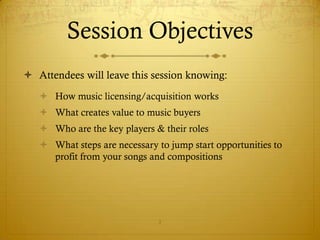 Session Objectives
 Attendees will leave this session knowing:
    How music licensing/acquisition works
    What creates value to music buyers
    Who are the key players & their roles
    What steps are necessary to jump start opportunities to
     profit from your songs and compositions




                               2
 
