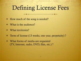 Defining License Fees
 How much of the song is needed?

 What is the audience?

 What territories?

 Term of license (13 weeks, one year, perpetuity) ?

 What forms of media are requested
  (TV, Internet, radio, DVD, film, etc.) ?



                              20
 
