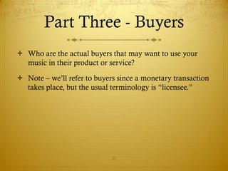 Part Three - Buyers
 Who are the actual buyers that may want to use your
  music in their product or service?

 Note – we’ll refer to buyers since a monetary transaction
  takes place, but the usual terminology is “licensee.”




                             22
 