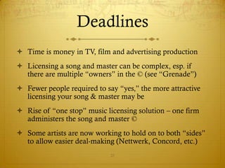Deadlines
 Time is money in TV, film and advertising production
 Licensing a song and master can be complex, esp. if
  there are multiple “owners” in the © (see “Grenade”)
 Fewer people required to say “yes,” the more attractive
  licensing your song & master may be
 Rise of “one stop” music licensing solution – one firm
  administers the song and master ©
 Some artists are now working to hold on to both “sides”
  to allow easier deal-making (Nettwerk, Concord, etc.)
                             25
 