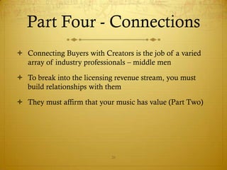 Part Four - Connections
 Connecting Buyers with Creators is the job of a varied
  array of industry professionals – middle men

 To break into the licensing revenue stream, you must
  build relationships with them

 They must affirm that your music has value (Part Two)




                            26
 